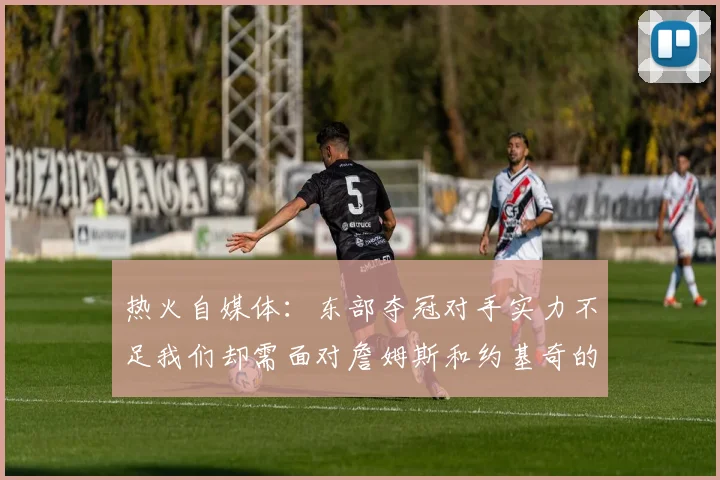 热火自媒体：东部夺冠对手实力不足我们却需面对詹姆斯和约基奇的挑战
