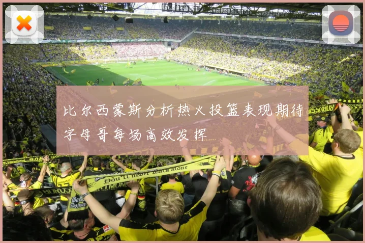 比尔西蒙斯分析热火投篮表现期待字母哥每场高效发挥