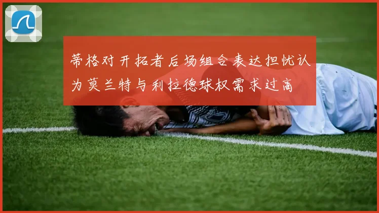 蒂格对开拓者后场组合表达担忧认为莫兰特与利拉德球权需求过高
