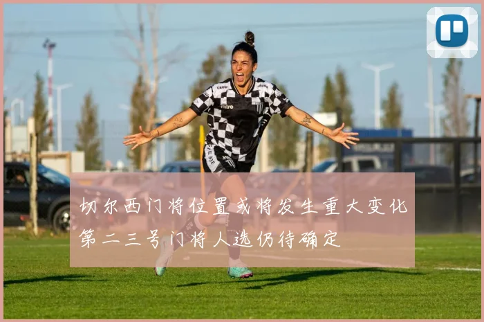 切尔西门将位置或将发生重大变化第二三号门将人选仍待确定
