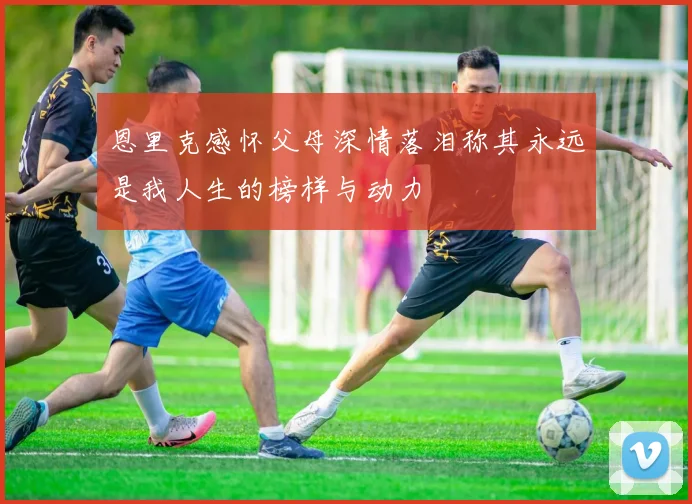 恩里克感怀父母深情落泪称其永远是我人生的榜样与动力