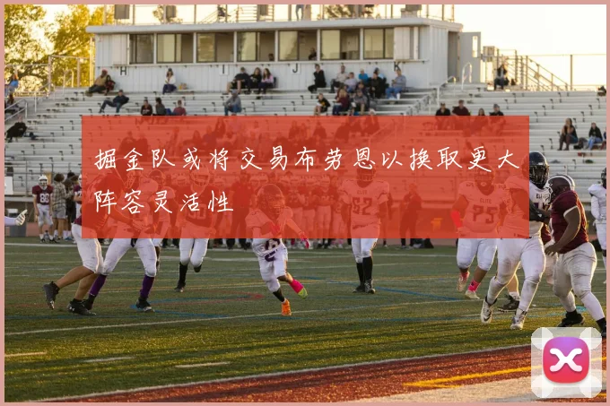 掘金队或将交易布劳恩以换取更大阵容灵活性
