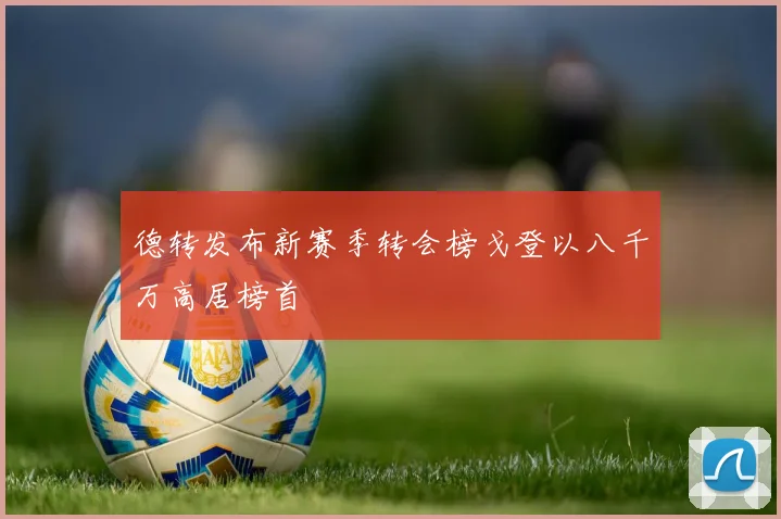 德转发布新赛季转会榜戈登以八千万高居榜首