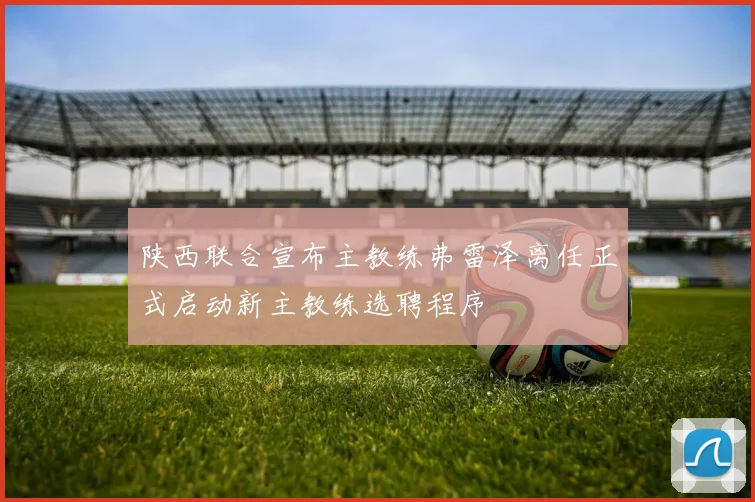 陕西联合宣布主教练弗雷泽离任正式启动新主教练选聘程序