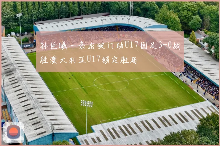 孙臣曦一条龙破门助U17国足3-0战胜澳大利亚U17锁定胜局