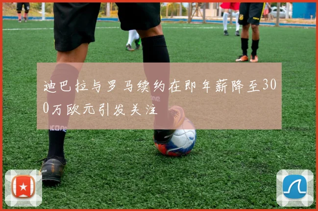 迪巴拉与罗马续约在即年薪降至300万欧元引发关注