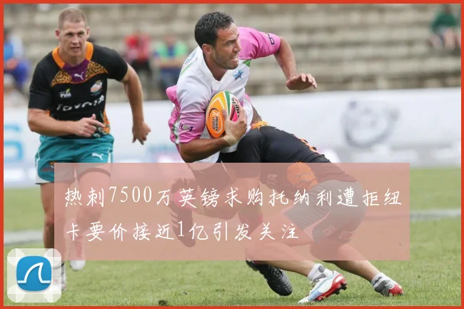 热刺7500万英镑求购托纳利遭拒纽卡要价接近1亿引发关注