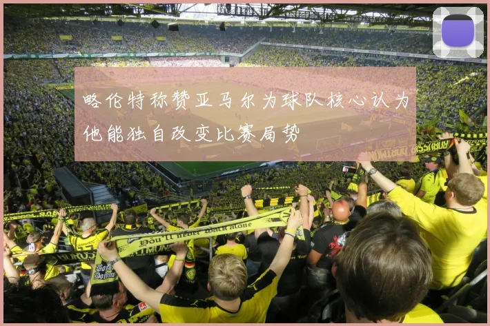 略伦特称赞亚马尔为球队核心认为他能独自改变比赛局势