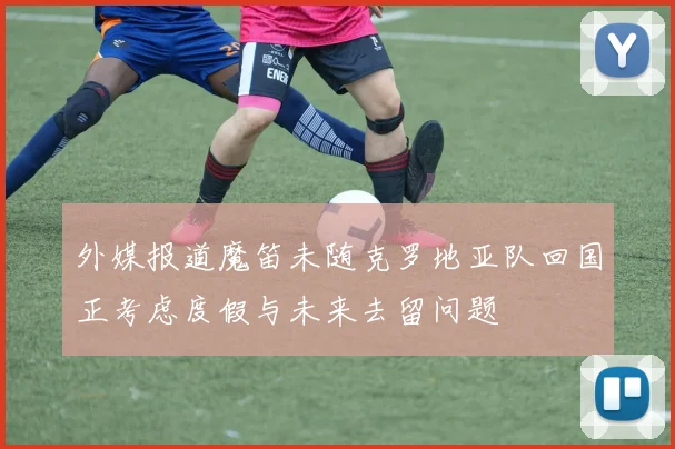 外媒报道魔笛未随克罗地亚队回国正考虑度假与未来去留问题
