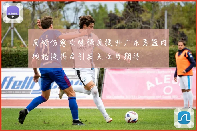 周琦伤愈合练强度提升广东男篮内线轮换再度引发关注与期待