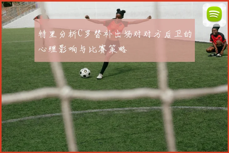 特里分析C罗替补出场对对方后卫的心理影响与比赛策略
