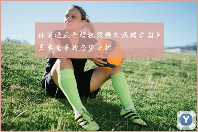 林高远反手短板频频失误揭示国乒男单竞争新态势分析
