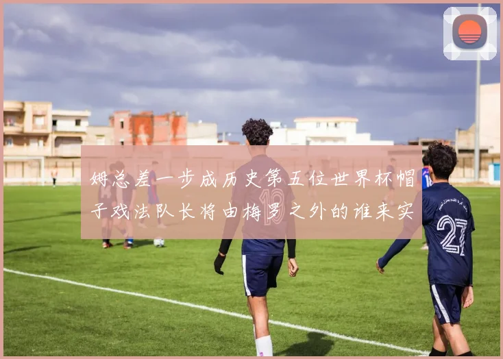 姆总差一步成历史第五位世界杯帽子戏法队长将由梅罗之外的谁来实现