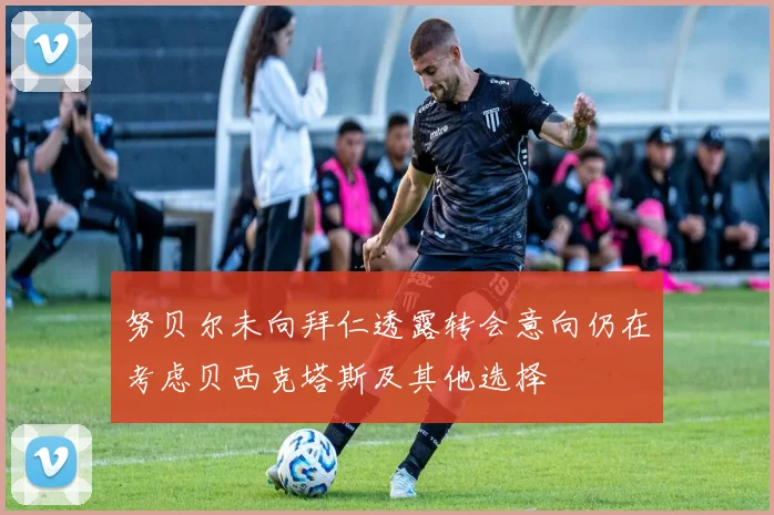 努贝尔未向拜仁透露转会意向仍在考虑贝西克塔斯及其他选择