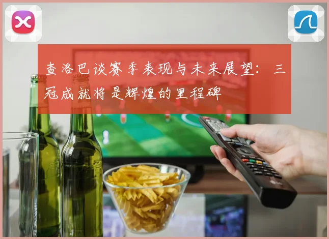 查洛巴谈赛季表现与未来展望：三冠成就将是辉煌的里程碑