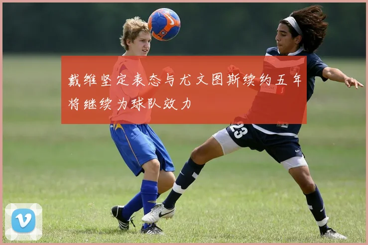 戴维坚定表态与尤文图斯续约五年将继续为球队效力