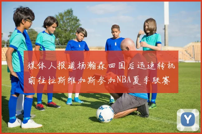 媒体人报道杨瀚森回国后迅速转机前往拉斯维加斯参加NBA夏季联赛