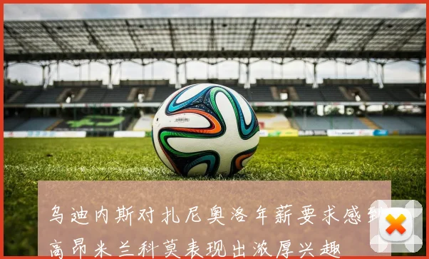 乌迪内斯对扎尼奥洛年薪要求感到高昂米兰科莫表现出浓厚兴趣