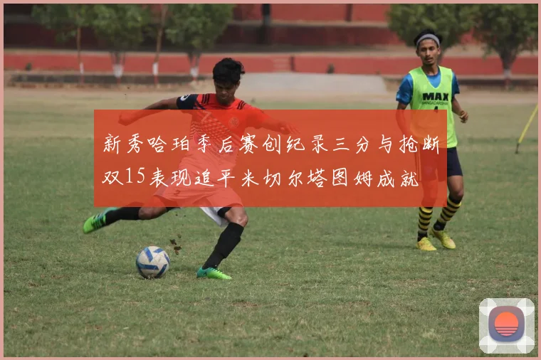新秀哈珀季后赛创纪录三分与抢断双15表现追平米切尔塔图姆成就